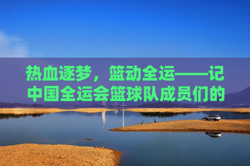 热血逐梦，篮动全运——记中国全运会篮球队成员们的拼搏与荣光，热血逐梦，篮动全运——中国篮球队的拼搏与荣光