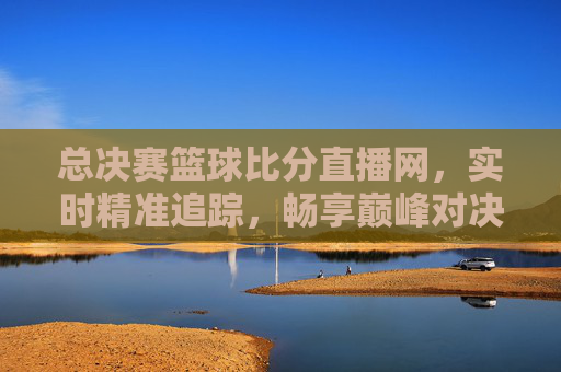 总决赛篮球比分直播网,实时精准追踪,畅享巅峰对决观赛体验,总决赛篮球比分直播网,实时精准追踪,畅享巅峰对决观赛体验