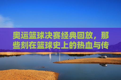 奥运篮球决赛经典回放，那些刻在篮球史上的热血与传奇，奥运篮球决赛经典回放，篮球史上的热血传奇