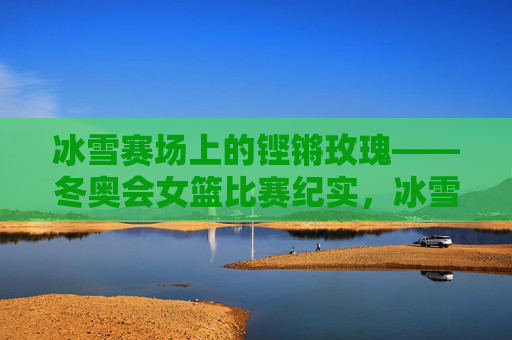 冰雪赛场上的铿锵玫瑰——冬奥会女篮比赛纪实,冰雪赛场铿锵玫瑰——冬奥会女篮纪实