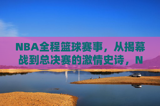 NBA全程篮球赛事，从揭幕战到总决赛的激情史诗，NBA全程征程，从揭幕战到总决赛的激情史诗