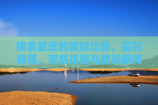 搜索最近的篮球比赛,实时赛程、观赛指南与精彩瞬间,篮球赛事全攻略,实时赛程、观赛指南与精彩瞬间