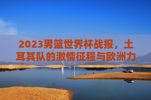 2023男篮世界杯战报,土耳其队的激情征程与欧洲力量崛起,2023男篮世界杯,土耳其激情征程与欧洲力量崛起
