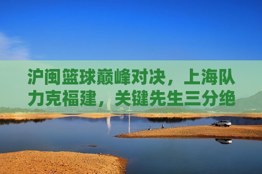 沪闽篮球巅峰对决，上海队力克福建，关键先生三分绝杀定乾坤，沪闽巅峰对决，上海队关键先生三分绝杀定乾坤