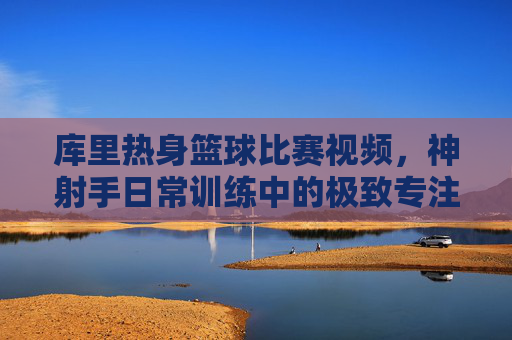 库里热身篮球比赛视频,神射手日常训练中的极致专注与赛场预演,库里热身赛,神射手极致专注的赛场预演
