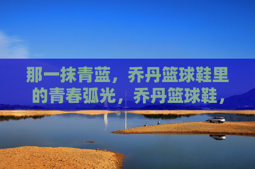那一抹青蓝,乔丹篮球鞋里的青春弧光,乔丹篮球鞋,那一抹青蓝的青春弧光