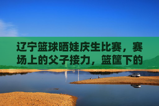 辽宁篮球晒娃庆生比赛,赛场上的父子接力,篮筐下的生日歌,辽宁篮球父子接力庆生 篮筐下生日歌