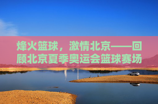烽火篮球,激情北京——回顾北京夏季奥运会篮球赛场,烽火篮球,激情北京——回顾北京夏奥篮球赛场
