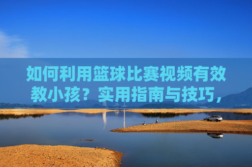 如何利用篮球比赛视频有效教小孩?实用指南与技巧,利用篮球比赛视频教小孩,实用指南与技巧