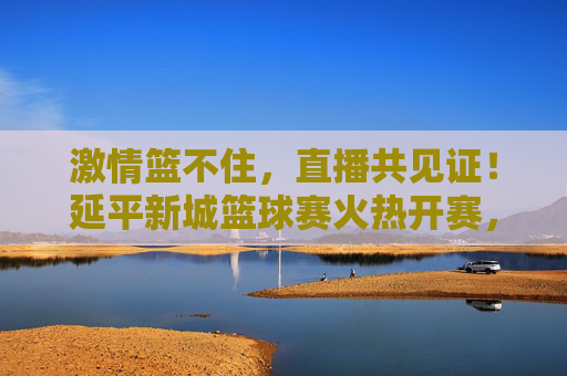 激情篮不住，直播共见证！延平新城篮球赛火热开赛，线上盛宴邀您同屏喝彩，激情篮不住！延平新城篮球赛直播开赛，邀您同屏喝彩