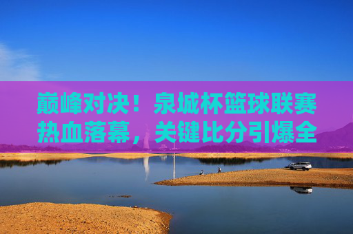 巅峰对决！泉城杯篮球联赛热血落幕，关键比分引爆全场激情，巅峰对决！泉城杯篮球联赛关键比分引爆全场激情
