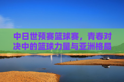 中日世预赛篮球赛,青春对决中的篮球力量与亚洲格局,中日世预赛,青春篮球对决与亚洲格局重构