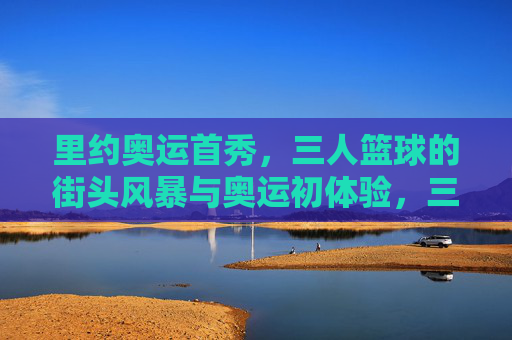 里约奥运首秀,三人篮球的街头风暴与奥运初体验,三人篮球街头风暴,里约奥运首秀初体验