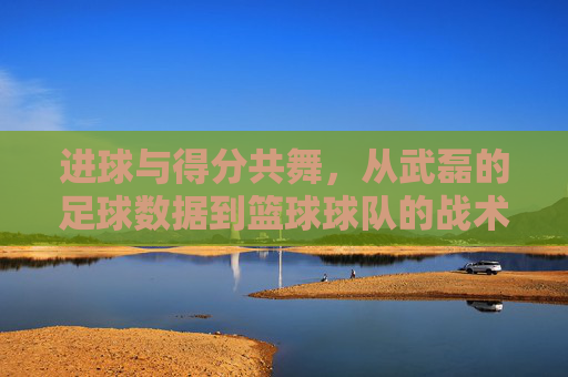 进球与得分共舞,从武磊的足球数据到篮球球队的战术密码,进球得分共舞,武磊足球数据与篮球战术密码