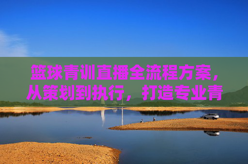 篮球青训直播全流程方案,从策划到执行,打造专业青训展示平台,篮球青训直播全流程方案,从策划执行到专业平台打造
