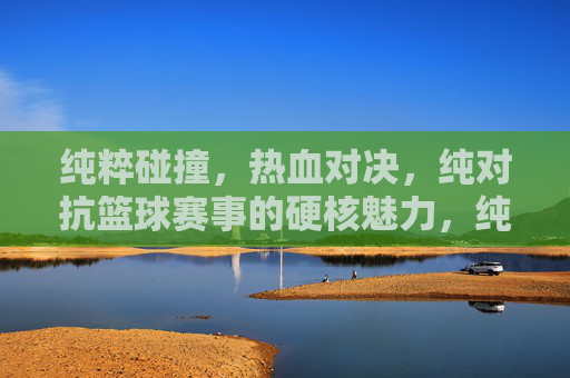 纯粹碰撞，热血对决，纯对抗篮球赛事的硬核魅力，纯粹碰撞篮球，热血硬核对决