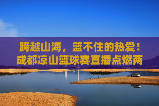 跨越山海,篮不住的热爱!成都凉山篮球赛直播点燃两地激情,跨越山海,篮不住的热爱!成都凉山篮球赛直播点燃两地激情