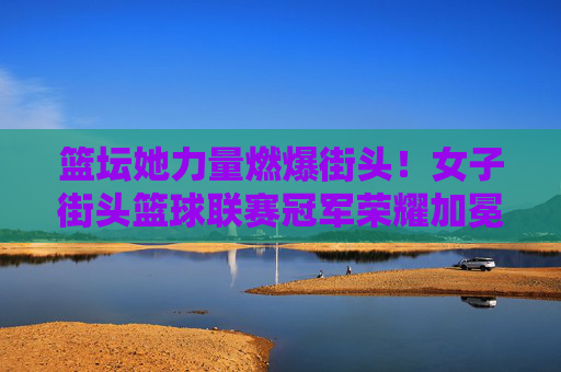 篮坛她力量燃爆街头！女子街头篮球联赛冠军荣耀加冕，她力量燃爆街头！女子街头篮球联赛冠军荣耀加冕