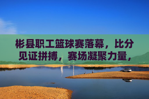 彬县职工篮球赛落幕,比分见证拼搏,赛场凝聚力量,彬县职工篮球赛落幕,赛场凝聚力量,比分见证拼搏