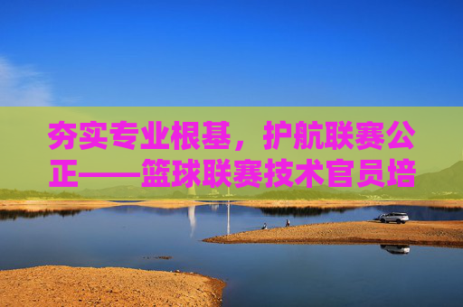夯实专业根基，护航联赛公正——篮球联赛技术官员培训的重要性与实践，专业筑基 公正护航，篮球联赛技术官员培训的重要性与实践