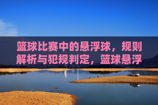 篮球比赛中的悬浮球,规则解析与犯规判定,篮球悬浮球规则解析与犯规判定