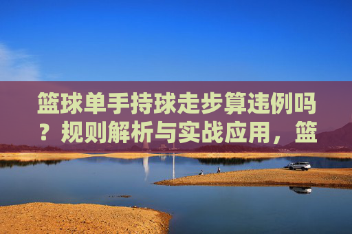 篮球单手持球走步算违例吗？规则解析与实战应用，篮球单手持球走步违例规则解析与实战应用