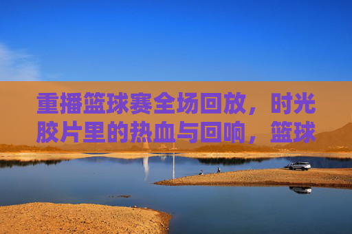 重播篮球赛全场回放，时光胶片里的热血与回响，篮球重播，时光胶片里的热血回响