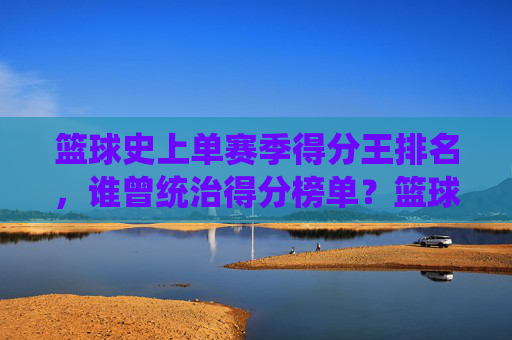 篮球史上单赛季得分王排名,谁曾统治得分榜单?篮球史上单赛季得分王排名,谁曾统治得分榜单?