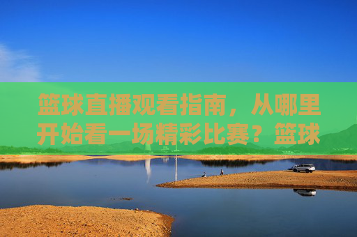篮球直播观看指南，从哪里开始看一场精彩比赛？篮球直播观看指南，从哪里开始看精彩比赛
