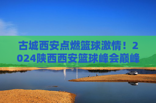 古城西安点燃篮球激情!2024陕西西安篮球峰会巅峰对决全程直播,古城西安,2024篮球峰会巅峰对决全程直播