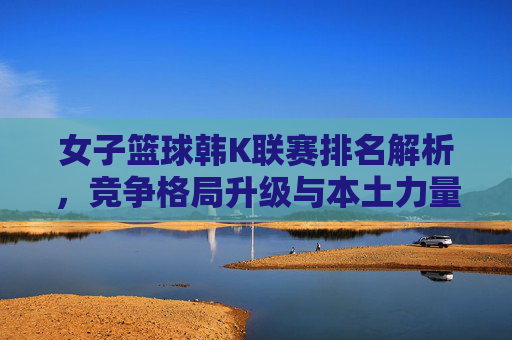 女子篮球韩K联赛排名解析,竞争格局升级与本土力量崛起,女子篮球韩K联赛排名解析,竞争格局升级与本土力量崛起