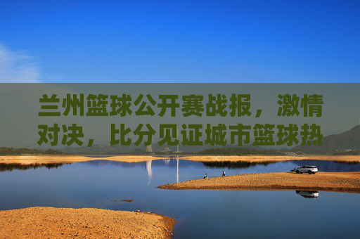 兰州篮球公开赛战报，激情对决，比分见证城市篮球热血，兰州篮球公开赛战报，激情对决，见证城市篮球热血