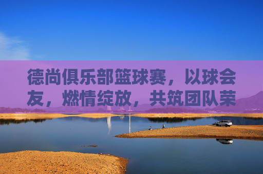 德尚俱乐部篮球赛，以球会友，燃情绽放，共筑团队荣耀，德尚俱乐部篮球赛，以球会友，燃情筑荣耀