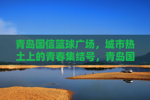 青岛国信篮球广场,城市热土上的青春集结号,青岛国信篮球广场,城市热土的青春集结号