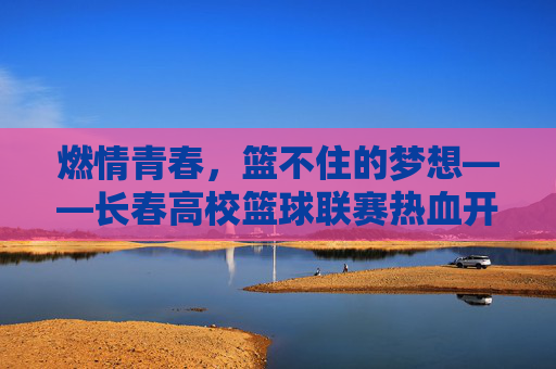燃情青春,篮不住的梦想——长春高校篮球联赛热血开赛,燃情青春,篮不住的梦想!长春高校篮球联赛热血开赛