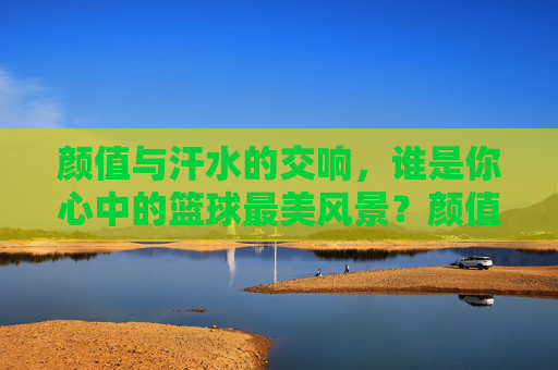 颜值与汗水的交响，谁是你心中的篮球最美风景？颜值与汗水的交响，篮球最美风景