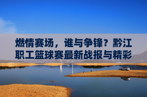 燃情赛场，谁与争锋？黔江职工篮球赛最新战报与精彩比分回顾，燃情赛场！黔江职工篮球赛最新战报与精彩比分回顾