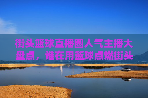 街头篮球直播圈人气主播大盘点，谁在用篮球点燃街头激情？街头篮球直播人气主播大盘点，谁在点燃街头激情？