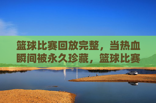 篮球比赛回放完整,当热血瞬间被永久珍藏,篮球比赛回放,永久珍藏的热血瞬间