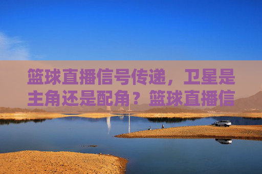 篮球直播信号传递,卫星是主角还是配角?篮球直播信号,卫星主角还是配角?