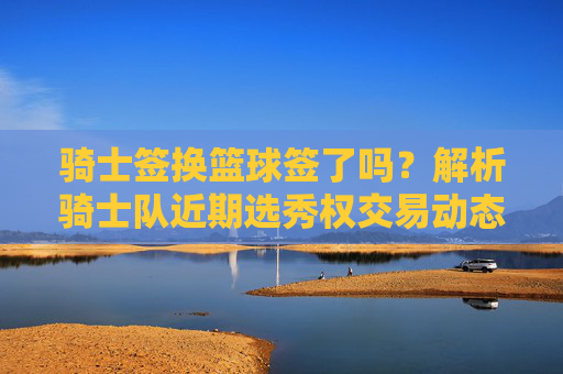 骑士签换篮球签了吗?解析骑士队近期选秀权交易动态,骑士队选秀权交易换签解析