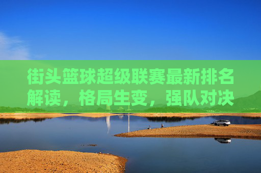 街头篮球超级联赛最新排名解读，格局生变，强队对决一触即发，街头篮球超级联赛最新排名解读，格局生变，强队对决一触即发