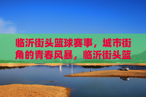 临沂街头篮球赛事，城市街角的青春风暴，临沂街头篮球赛，城市街角的青春风暴