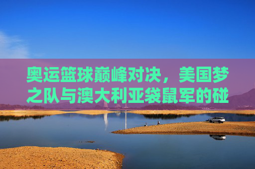 奥运篮球巅峰对决,美国梦之队与澳大利亚袋鼠军的碰撞与传承