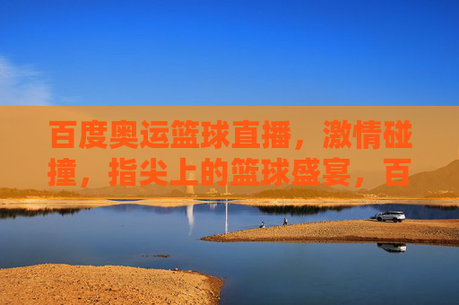 百度奥运篮球直播,激情碰撞,指尖上的篮球盛宴,百度奥运篮球直播,激情碰撞,指尖盛宴