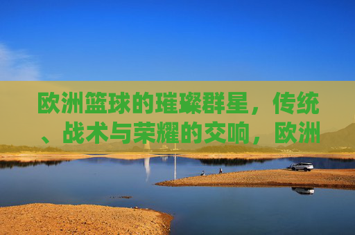 欧洲篮球的璀璨群星,传统、战术与荣耀的交响,欧洲篮球群星交响,传统、战术与荣耀的华章