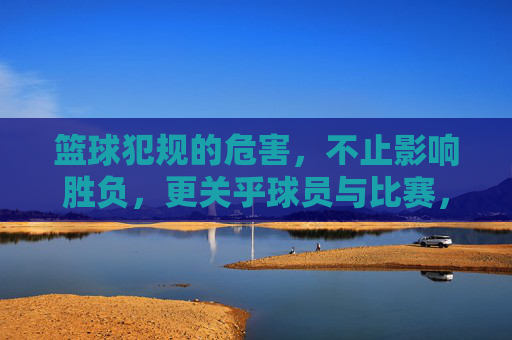 篮球犯规的危害，不止影响胜负，更关乎球员与比赛，不止影响胜负！篮球犯规危害，关乎球员与比赛