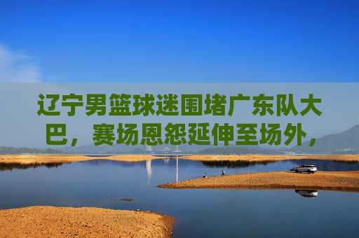 辽宁男篮球迷围堵广东队大巴,赛场恩怨延伸至场外,理性观赛何时回归?赛场恩怨延伸场外!辽宁球迷围堵广东大巴,理性观赛何时回归?