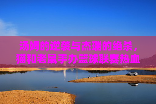 汤姆的逆袭与杰瑞的绝杀,猫和老鼠手办篮球联赛热血开赛!猫鼠手办篮球联赛,汤姆逆袭杰瑞绝杀,热血开赛!
