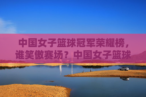 中国女子篮球冠军荣耀榜,谁笑傲赛场?中国女子篮球冠军荣耀榜,谁笑傲赛场?